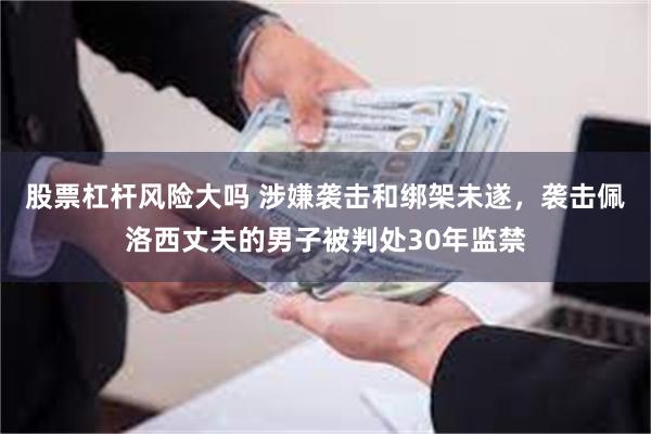 股票杠杆风险大吗 涉嫌袭击和绑架未遂,袭击佩洛西丈夫的男子被判处30年监禁
