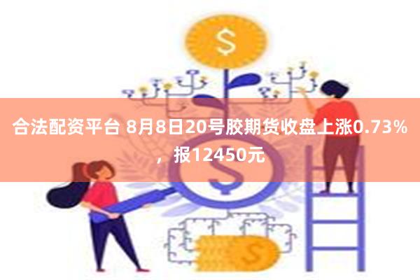 合法配资平台 8月8日20号胶期货收盘上涨0.73%,报12450元