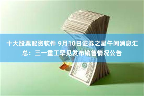 十大股票配资软件 9月10日证券之星午间消息汇总:三一重工罕见发布销售情况公告