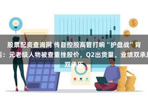股票配资查询网 传音控股高管打响“护盘战”背后:元老级人物被查重挫股价,Q2出货量、业绩双承压