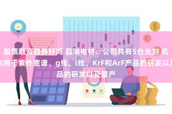 股票融资融券好吗 晶瑞电材:公司共有5台光刻 机,分别用于紫外宽谱、g线、i线、KrF和ArF产品的研发以及量产