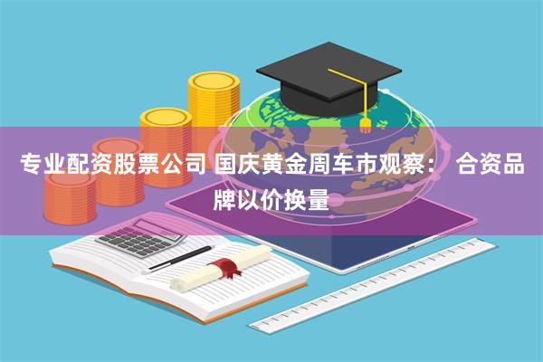 专业配资股票公司 国庆黄金周车市观察: 合资品牌以价换量