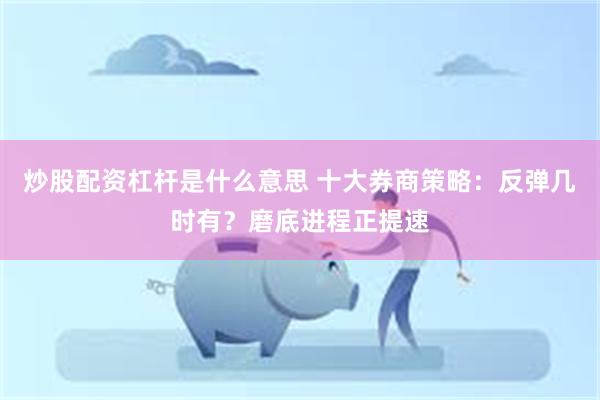 炒股配资杠杆是什么意思 十大券商策略:反弹几时有?磨底进程正提速