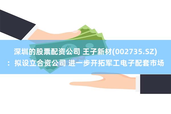 深圳的股票配资公司 王子新材(002735.SZ):拟设立合资公司 进一步开拓军工电子配套市场