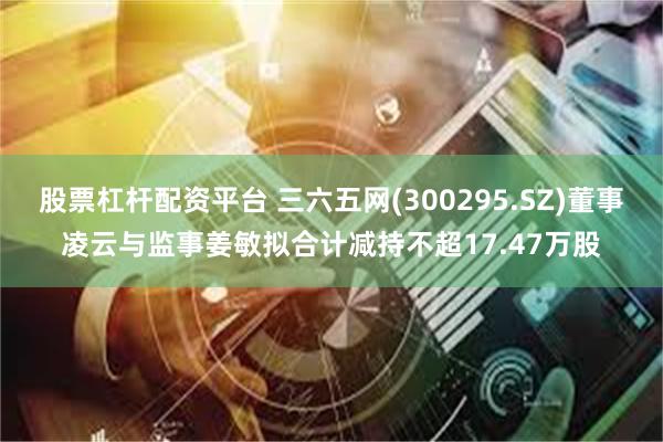 股票杠杆配资平台 三六五网(300295.SZ)董事凌云与监事姜敏拟合计减持不超17.47万股