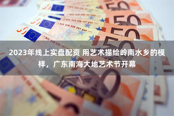 2023年线上实盘配资 用艺术描绘岭南水乡的模样,广东南海大地艺术节开幕