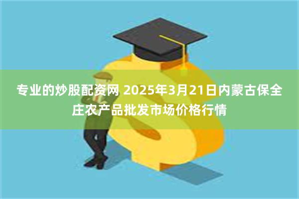 专业的炒股配资网 2025年3月21日内蒙古保全庄农产品批发市场价格行情