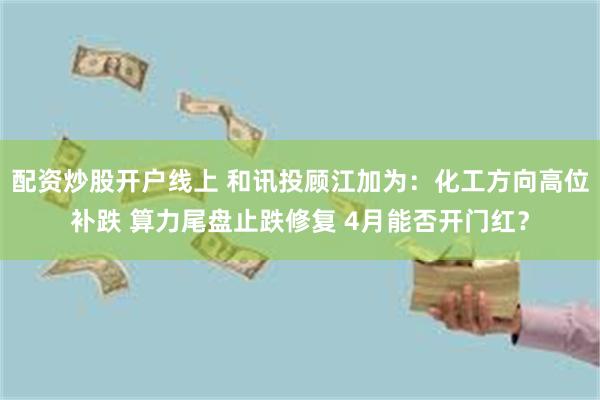 配资炒股开户线上 和讯投顾江加为:化工方向高位补跌 算力尾盘止跌修复 4月能否开门红?