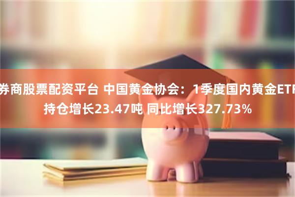 券商股票配资平台 中国黄金协会:1季度国内黄金ETF持仓增长23.47吨 同比增长327.73%