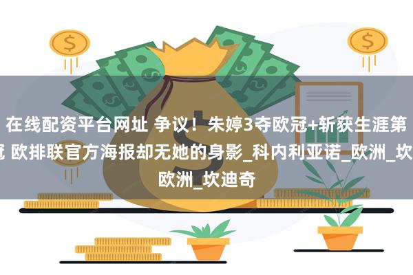 在线配资平台网址 争议!朱婷3夺欧冠+斩获生涯第23冠 欧排联官方海报却无她的身影_科内利亚诺_欧洲_坎迪奇