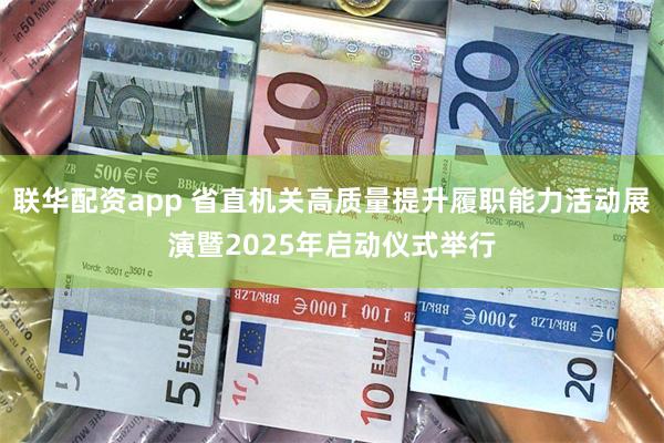 联华配资app 省直机关高质量提升履职能力活动展演暨2025年启动仪式举行