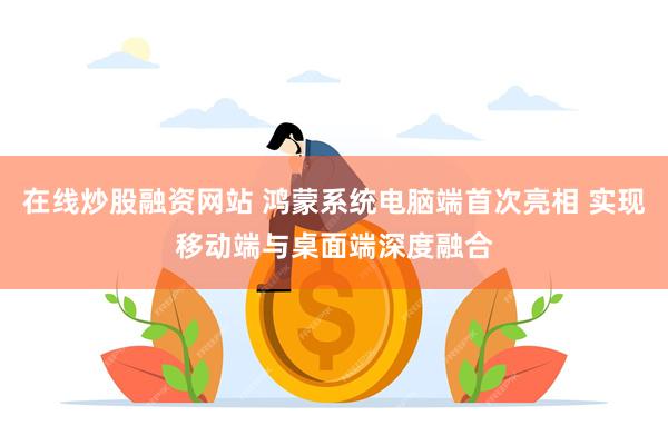 在线炒股融资网站 鸿蒙系统电脑端首次亮相 实现移动端与桌面端深度融合
