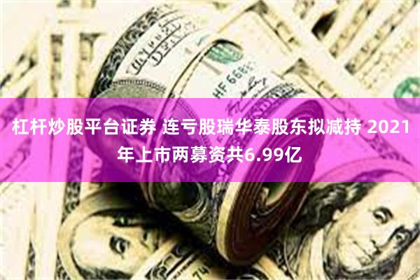 杠杆炒股平台证券 连亏股瑞华泰股东拟减持 2021年上市两募资共6.99亿