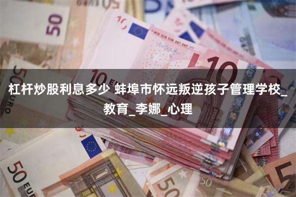 杠杆炒股利息多少 蚌埠市怀远叛逆孩子管理学校_教育_李娜_心理