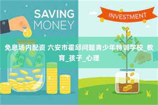免息场内配资 六安市霍邱问题青少年特训学校_教育_孩子_心理