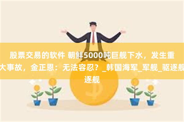股票交易的软件 朝鲜5000吨巨舰下水,发生重大事故,金正恩:无法容忍?_韩国海军_军舰_驱逐舰