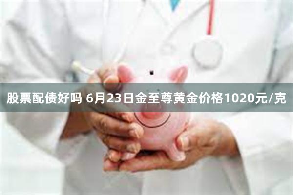 股票配债好吗 6月23日金至尊黄金价格1020元/克