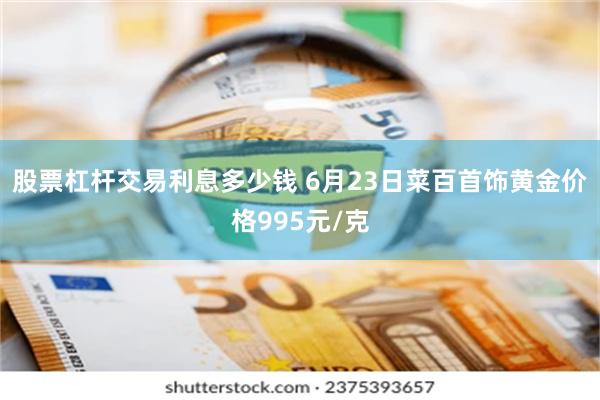 股票杠杆交易利息多少钱 6月23日菜百首饰黄金价格995元/克