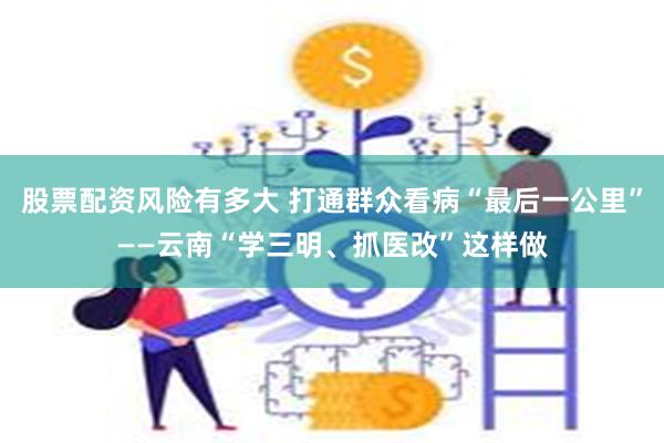 股票配资风险有多大 打通群众看病“最后一公里”——云南“学三明、抓医改”这样做