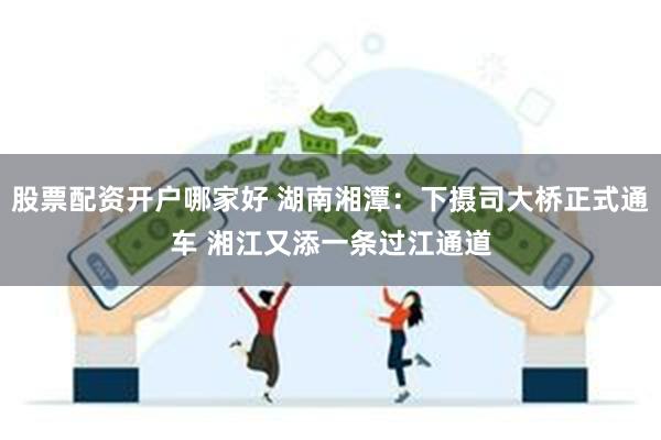 股票配资开户哪家好 湖南湘潭：下摄司大桥正式通车 湘江又添一条过江通道