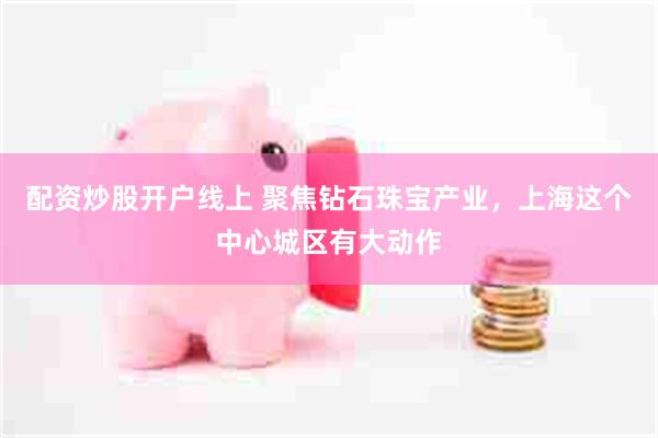 配资炒股开户线上 聚焦钻石珠宝产业,上海这个中心城区有大动作