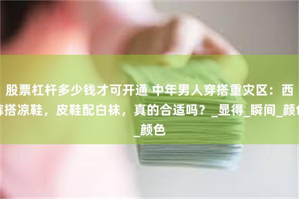 股票杠杆多少钱才可开通 中年男人穿搭重灾区:西裤搭凉鞋,皮鞋配白袜,真的合适吗?_显得_瞬间_颜色