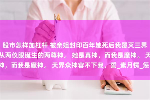 股市怎样加杠杆 被亲姐封印百年她死后我覆灭三界 菀姝菀臾 我和姐姐是从两仪眼诞生的两尊神。 她是真神,而我是魔神。 天界众神容不下我,誓_素月愣_惩罚_眼神