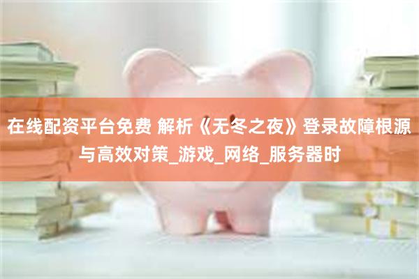 在线配资平台免费 解析《无冬之夜》登录故障根源与高效对策_游戏_网络_服务器时