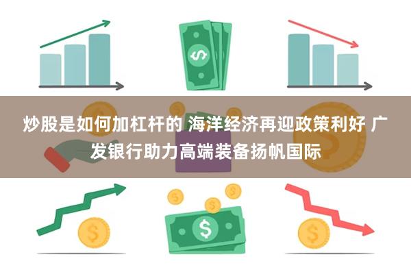炒股是如何加杠杆的 海洋经济再迎政策利好 广发银行助力高端装备扬帆国际