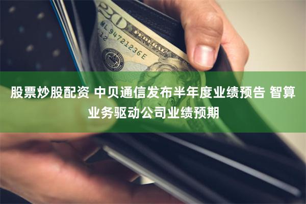 股票炒股配资 中贝通信发布半年度业绩预告 智算业务驱动公司业绩预期