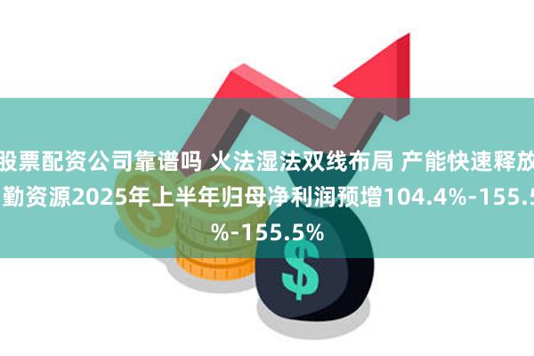 股票配资公司靠谱吗 火法湿法双线布局 产能快速释放 力勤资源2025年上半年归母净利润预增104.4%-155.5%