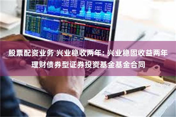 股票配资业务 兴业稳收两年: 兴业稳固收益两年理财债券型证券投资基金基金合同