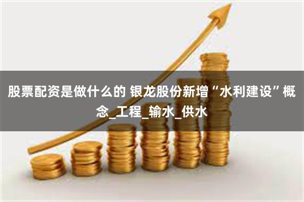 股票配资是做什么的 银龙股份新增“水利建设”概念_工程_输水_供水