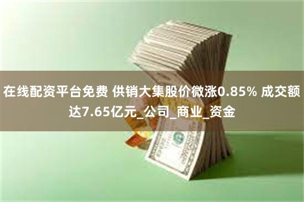 在线配资平台免费 供销大集股价微涨0.85% 成交额达7.65亿元_公司_商业_资金