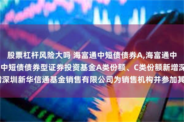 股票杠杆风险大吗 海富通中短债债券A,海富通中短债债券C: 关于海富通中短债债券型证券投资基金A类份额、C类份额新增深圳新华信通基金销售有限公司为销售机构并参加其申购费率优惠活动的公告