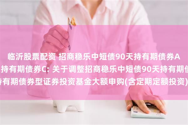 临沂股票配资 招商稳乐中短债90天持有期债券A,招商稳乐中短债90天持有期债券C: 关于调整招商稳乐中短债90天持有期债券型证券投资基金大额申购(含定期定额投资)和转换转入业务的公告