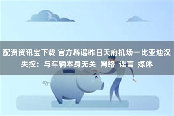 配资资讯宝下载 官方辟谣昨日天府机场一比亚迪汉失控:与车辆本身无关_网络_谣言_媒体