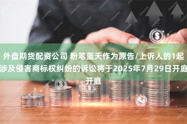 外盘期货配资公司 粉笔蓝天作为原告/上诉人的1起涉及侵害商标权纠纷的诉讼将于2025年7月29日开庭