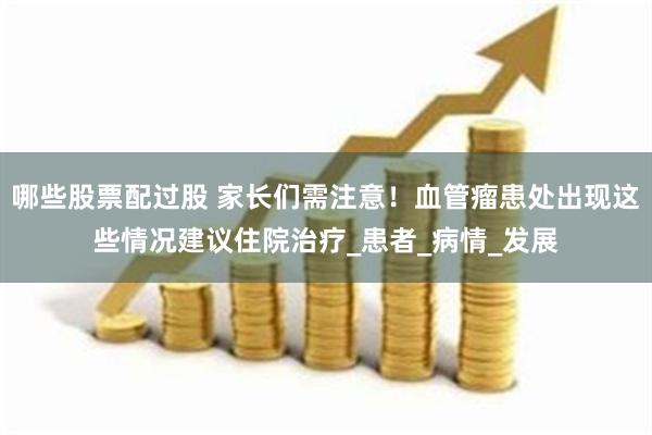 哪些股票配过股 家长们需注意!血管瘤患处出现这些情况建议住院治疗_患者_病情_发展
