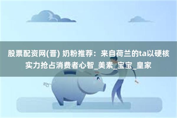 股票配资网(晋) 奶粉推荐:来自荷兰的ta以硬核实力抢占消费者心智_美素_宝宝_皇家