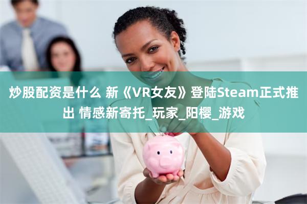 炒股配资是什么 新《VR女友》登陆Steam正式推出 情感新寄托_玩家_阳樱_游戏