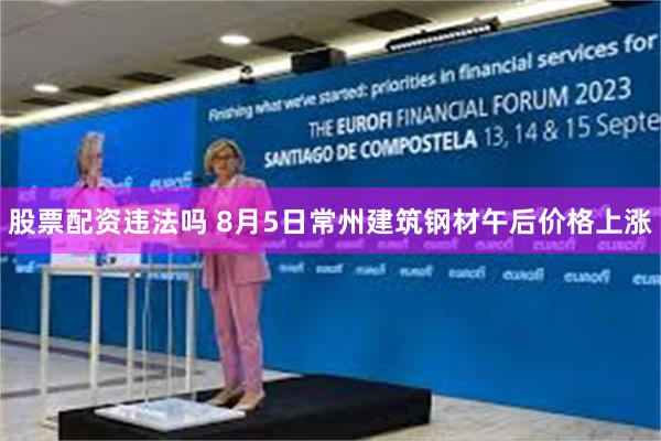股票配资违法吗 8月5日常州建筑钢材午后价格上涨