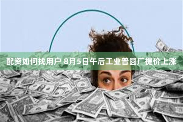 配资如何找用户 8月5日午后工业普圆厂提价上涨