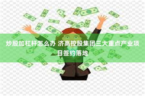 炒股加杠杆怎么办 济高控股集团三大重点产业项目签约落地