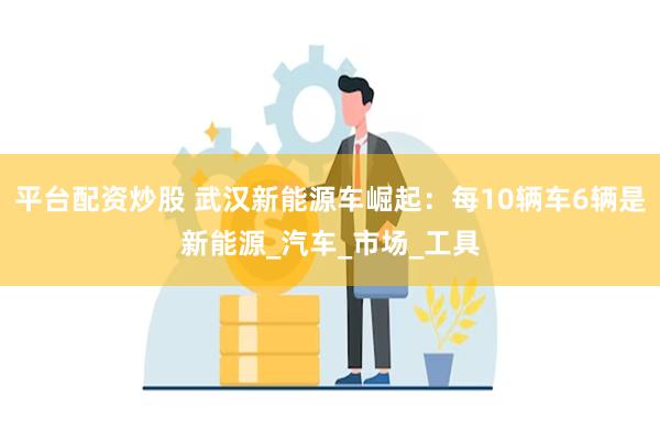 平台配资炒股 武汉新能源车崛起：每10辆车6辆是新能源_汽车_市场_工具