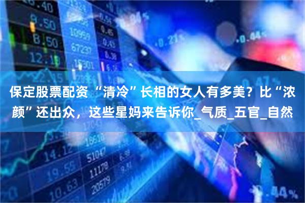 保定股票配资 “清冷”长相的女人有多美?比“浓颜”还出众,这些星妈来告诉你_气质_五官_自然