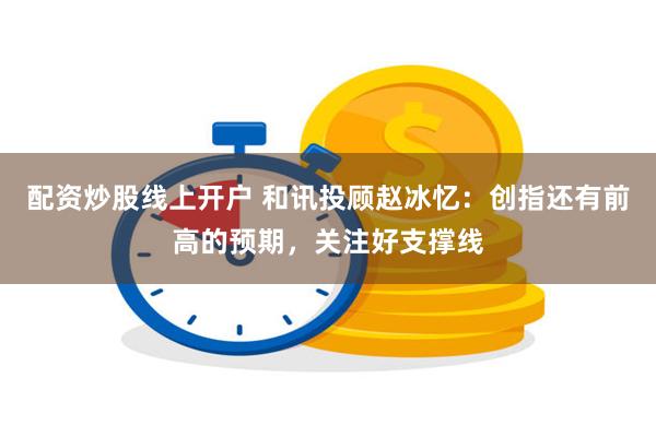 配资炒股线上开户 和讯投顾赵冰忆：创指还有前高的预期，关注好支撑线