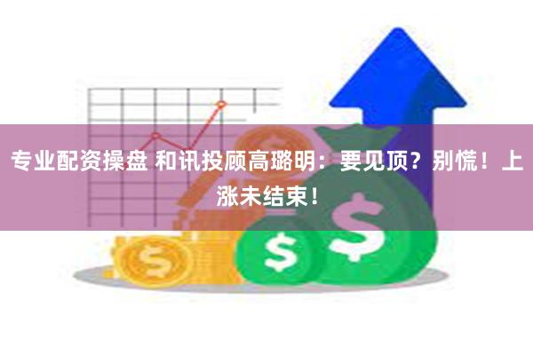 专业配资操盘 和讯投顾高璐明：要见顶？别慌！上涨未结束！