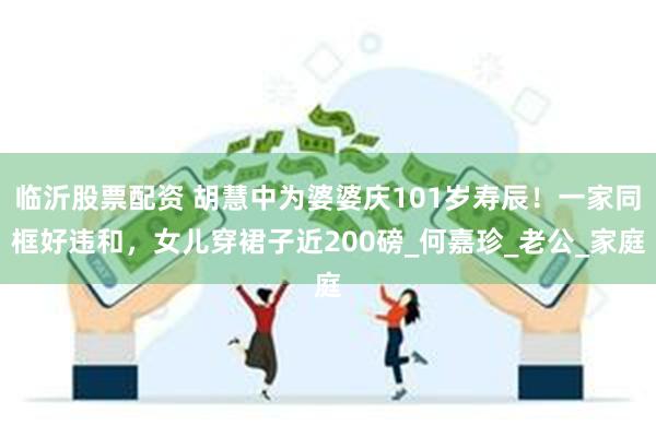 临沂股票配资 胡慧中为婆婆庆101岁寿辰！一家同框好违和，女儿穿裙子近200磅_何嘉珍_老公_家庭