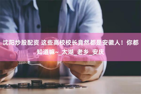 沈阳炒股配资 这些高校校长竟然都是安徽人!你都知道嘛~_太湖_老乡_安庆
